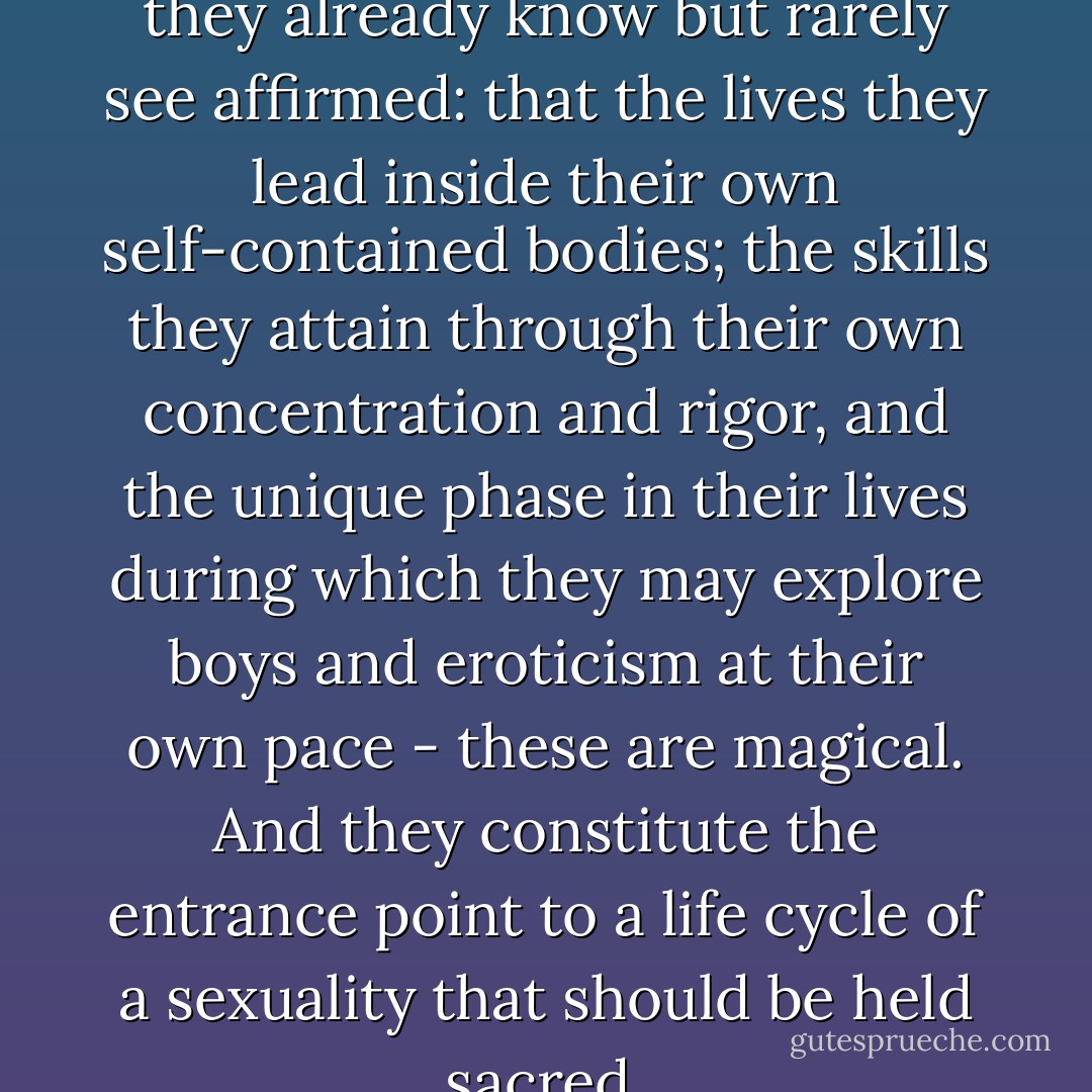 We should be telling girls what they already know but rarely see affirmed: that the lives they lead inside their own self-contained bodies; the skills they attain through their own concentration and rigor, and the unique phase in their lives during which they may explore boys and eroticism at their own pace - these are magical. And they constitute the entrance point to a life cycle of a sexuality that should be held sacred. - Naomi Wolf
