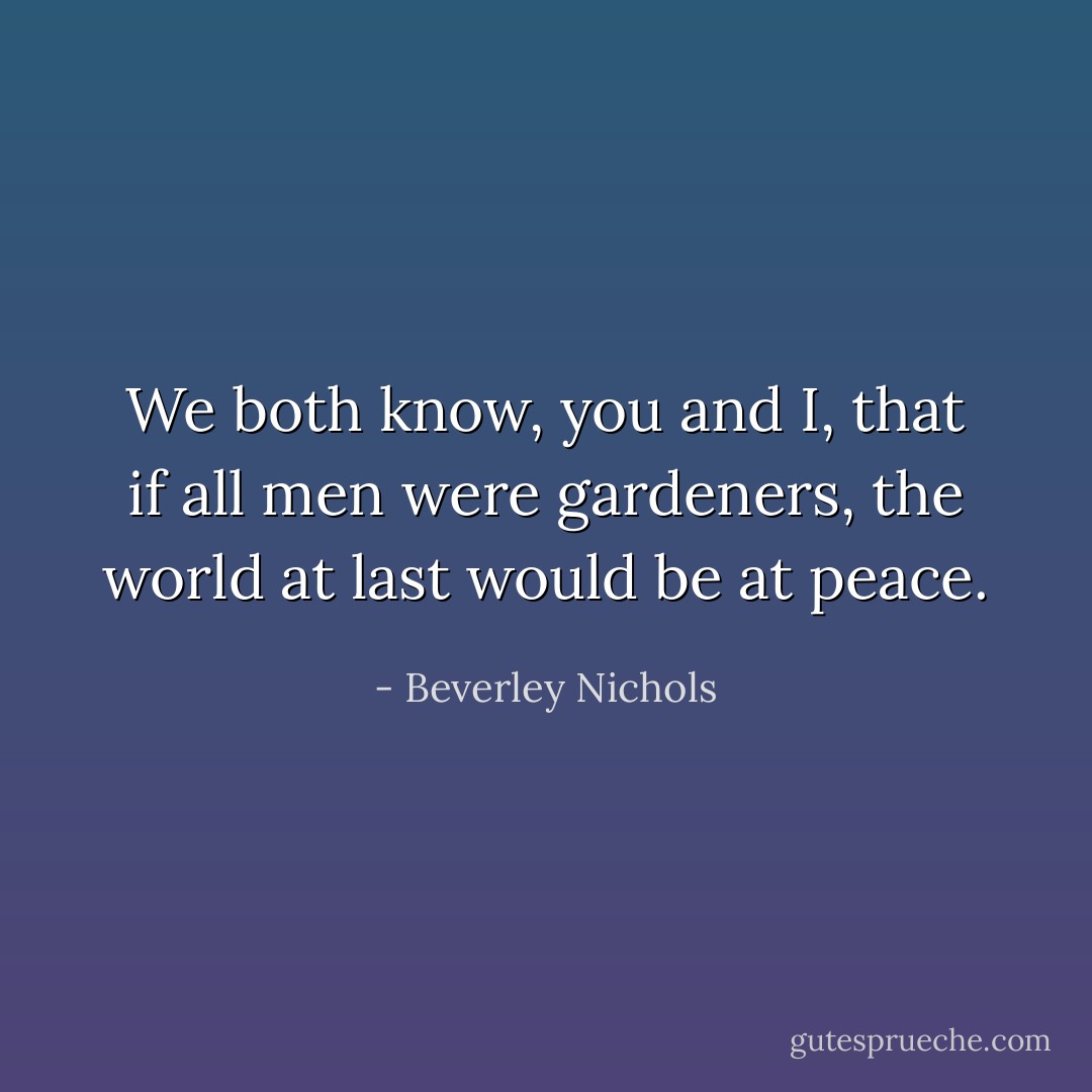 We both know, you and I, that if all men were gardeners, the world at last would be at peace. - Beverley Nichols