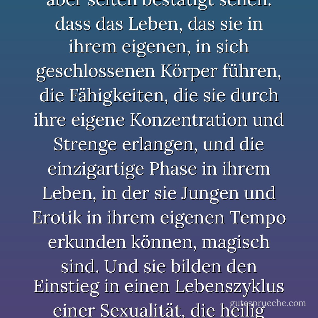 Wir sollten den Mädchen sagen, was sie bereits wissen, aber selten bestätigt sehen: dass das Leben, das sie in ihrem eigenen, in sich geschlossenen Körper führen, die Fähigkeiten, die sie durch ihre eigene Konzentration und Strenge erlangen, und die einzigartige Phase in ihrem Leben, in der sie Jungen und Erotik in ihrem eigenen Tempo erkunden können, magisch sind. Und sie bilden den Einstieg in einen Lebenszyklus einer Sexualität, die heilig gehalten werden sollte. - Naomi Wolf<