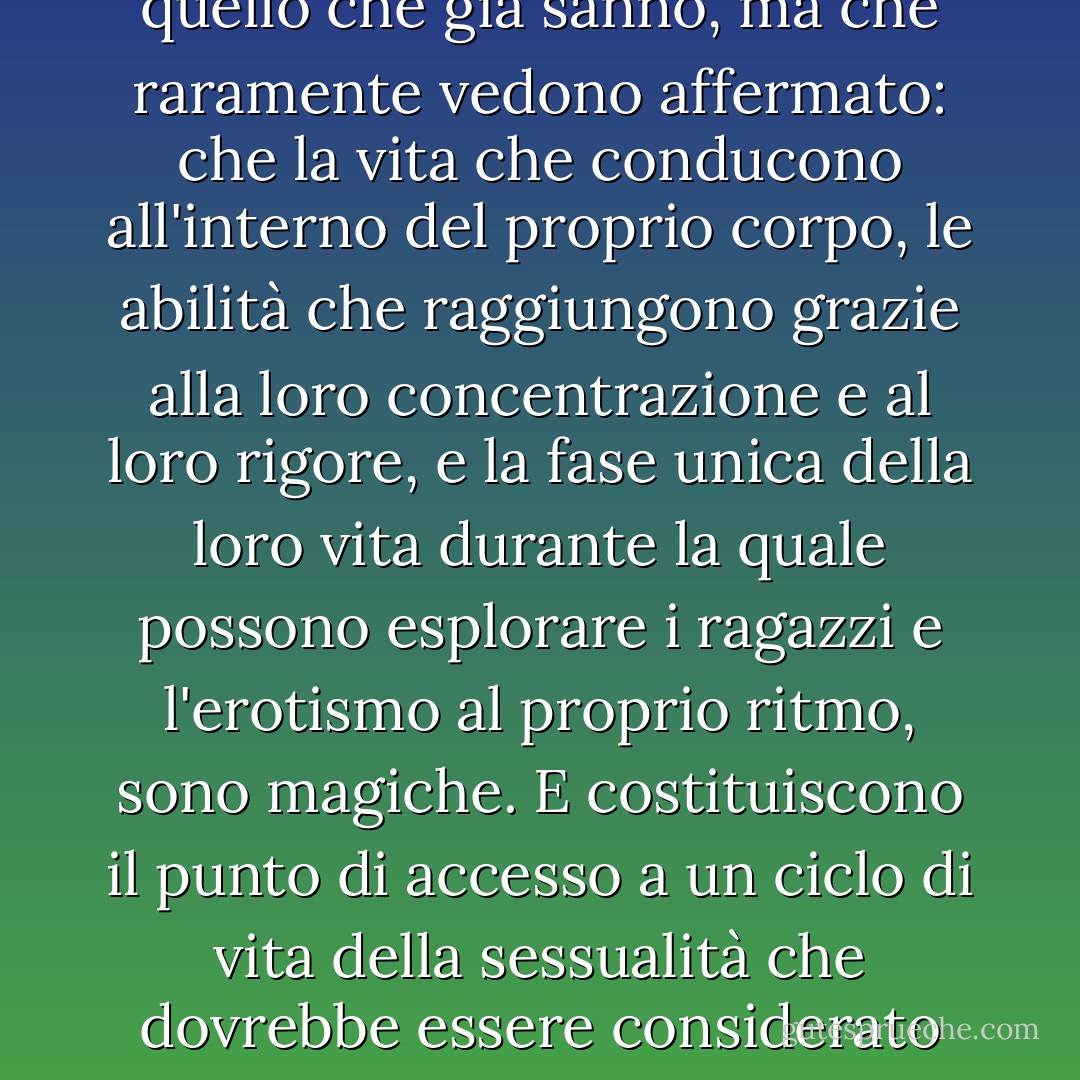 Dovremmo dire alle ragazze quello che già sanno, ma che raramente vedono affermato: che la vita che conducono all'interno del proprio corpo, le abilità che raggiungono grazie alla loro concentrazione e al loro rigore, e la fase unica della loro vita durante la quale possono esplorare i ragazzi e l'erotismo al proprio ritmo, sono magiche. E costituiscono il punto di accesso a un ciclo di vita della sessualità che dovrebbe essere considerato sacro. - Naomi Wolf