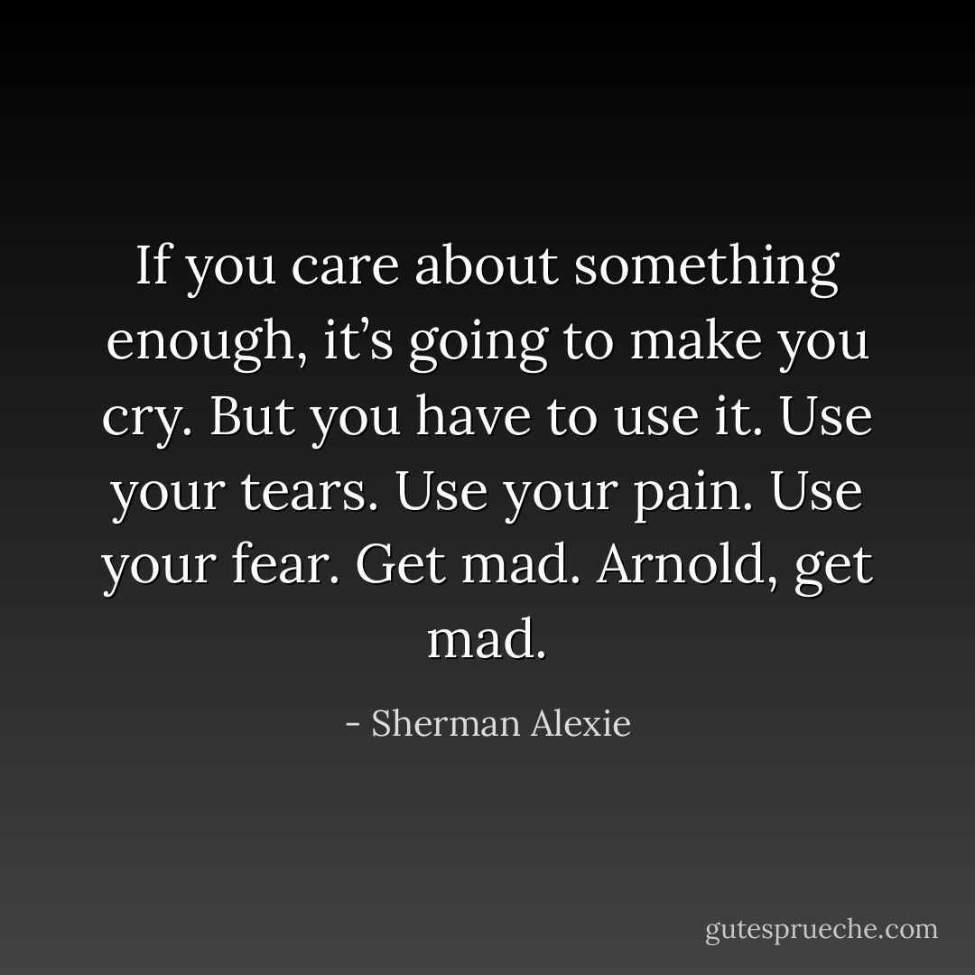 If you care about something enough, it’s going to make you cry. But you have to use it. Use your tears. Use your pain. Use your fear. Get mad. Arnold, get mad. - Sherman Alexie