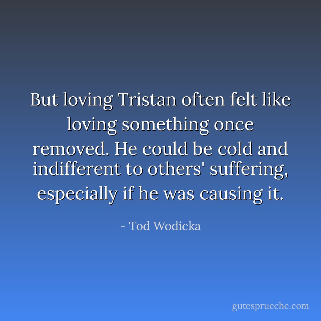 But loving Tristan often felt like loving something once removed. He could be cold and indifferent to others' suffering, especially if he was causing it. - Tod Wodicka