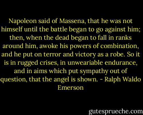 Napoleon said of Massena, that he was not himself until the battle began to go against him; then, when the dead began to fall in ranks around him, awoke his powers of combination, and he put on terror and victory as a robe. So it is in rugged crises, in unweariable endurance, and in aims which put sympathy out of question, that the angel is shown. - Ralph Waldo Emerson