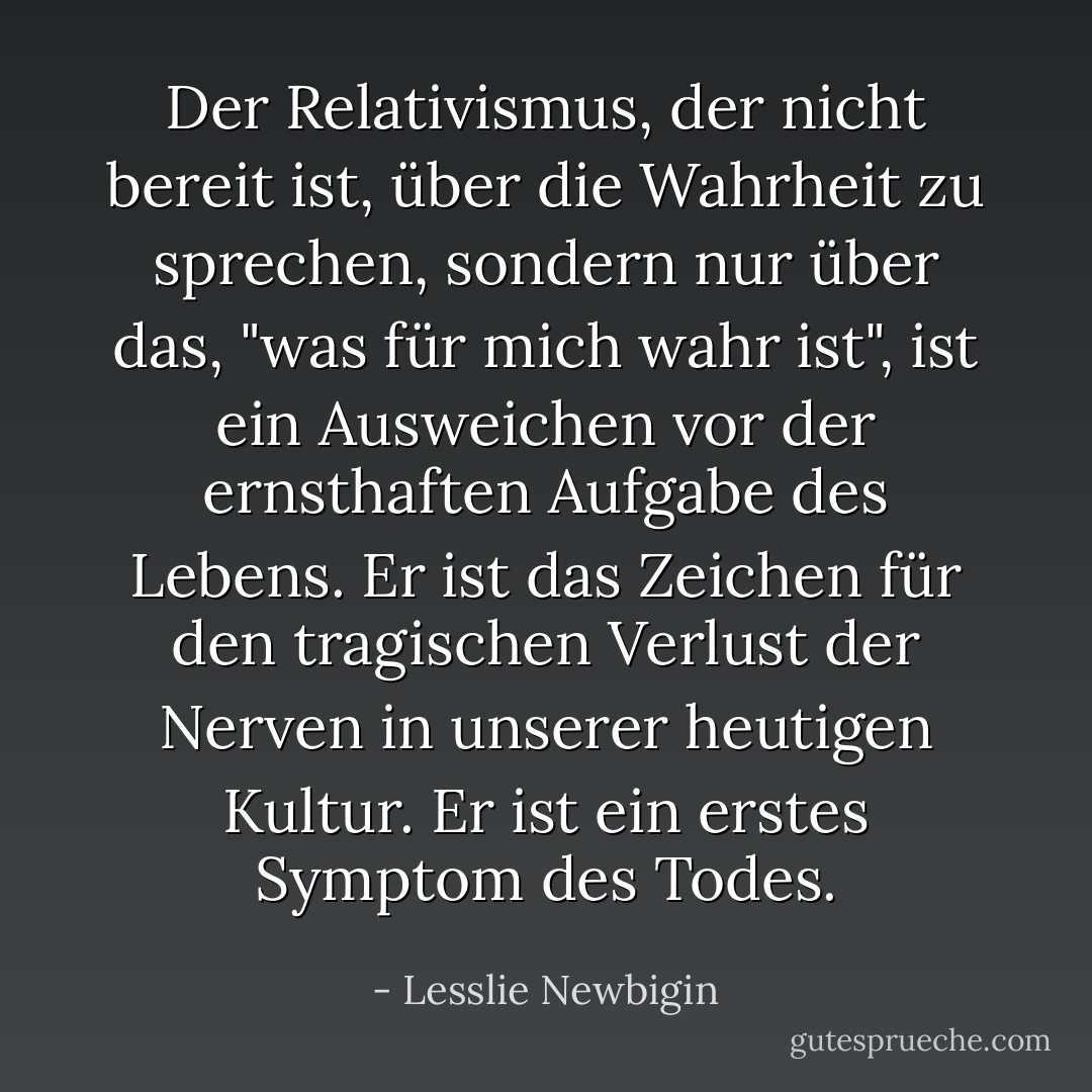 Der Relativismus, der nicht bereit ist, über die Wahrheit zu sprechen, sondern nur über das, "was für mich wahr ist", ist ein Ausweichen vor der ernsthaften Aufgabe des Lebens. Er ist das Zeichen für den tragischen Verlust der Nerven in unserer heutigen Kultur. Er ist ein erstes Symptom des Todes. - Lesslie Newbigin<