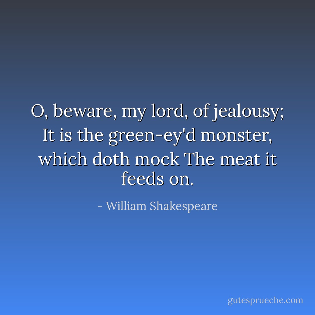 O, beware, my lord, of jealousy;<br />It is the green-ey'd monster, which doth mock<br />The meat it feeds on. - William Shakespeare