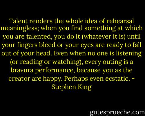 Talent renders the whole idea of rehearsal meaningless; when you find something at which you are talented, you do it (whatever it is) until your fingers bleed or your eyes are ready to fall out of your head. Even when no one is listening (or reading or watching), every outing is a bravura performance, because you as the creator are happy. Perhaps even ecstatic. - Stephen King