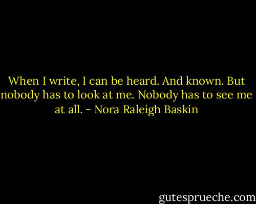 When I write, I can be heard. And known. But nobody has to look at me. Nobody has to see me at all. - Nora Raleigh Baskin