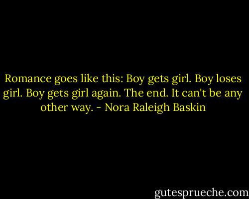 Romance goes like this:<br />Boy gets girl.<br />Boy loses girl.<br />Boy gets girl again.<br />The end.<br />It can't be any other way. - Nora Raleigh Baskin