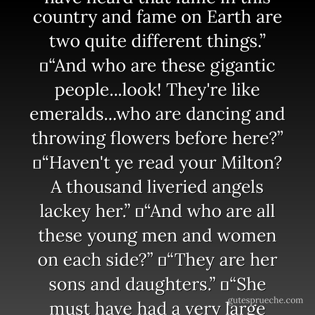 First came bright Spirits, not the Spirits of men, who danced and scattered flowers. Then, on the left and right, at each side of the forest avenue, came youthful shapes, boys upon one hand, and girls upon the other. If I could remember their singing and write down the notes, no man who read that score would ever grow sick or old. Between them went musicians: and after these a lady in whose honour all this was being done. <br /><br />	I cannot now remember whether she was naked or clothed. If she were naked, then it must have been the almost visible penumbra of her courtesy and joy which produces in my memory the illusion of a great and shining train that followed her across the happy grass. If she were clothed, then the illusion of nakedness is doubtless due to the clarity with which her inmost spirit shone through the clothes. For clothes in that country are not a disguise: the spiritual body lives along each thread and turns them into living organs. A robe or a crown is there as much one of the wearer's features as a lip or an eye. <br /> <br />	But I have forgotten. And only partly do I remember the unbearable beauty of her face. <br /><br />	“Is it?...is it?” I whispered to my guide.<br />	“Not at all,” said he. “It's someone ye'll never have heard of. Her name on earth was Sarah Smith and she lived at Golders Green.”<br />	“She seems to be...well, a person of particular importance?”<br />	“Aye. She is one of the great ones. Ye have heard that fame in this country and fame on Earth are two quite different things.”<br />	“And who are these gigantic people...look! They're like emeralds...who are dancing and throwing flowers before here?”<br />	“Haven't ye read your Milton? A thousand liveried angels lackey her.”<br />	“And who are all these young men and women on each side?”<br />	“They are her sons and daughters.”<br />	“She must have had a very large family, Sir.”<br />	“Every young man or boy that met her became her son – even if it was only the boy that brought the meat to her back door. Every girl that met her was her daughter.”<br />	“Isn't that a bit hard on their own parents?”<br />	“No. There are those that steal other people's children. But her motherhood was of a different kind. Those on whom it fell went back to their natural parents loving them more. Few men looked on her without becoming, in a certain fashion, her lovers. But it was the kind of love that made them not less true, but truer, to their own wives.”<br />	“And how...but hullo! What are all these animals? A cat-two cats-dozens of cats. And all those dogs...why, I can't count them. And the birds. And the horses.”<br />	“They are her beasts.”<br />	“Did she keep a sort of zoo? I mean, this is a bit too much.”<br />	“Every beast and bird that came near her had its place in her love. In her they became themselves. And now the abundance of life she has in Christ from the Father flows over into them.”<br />	I looked at my Teacher in amazement.<br />	“Yes,” he said. “It is like when you throw a stone into a pool, and the concentric waves spread out further and further. Who knows where it will end? Redeemed humanity is still young, it has hardly come to its full strength. But already there is joy enough int the little finger of a great saint such as yonder lady to waken all the dead things of the universe into life. - C.S. Lewis