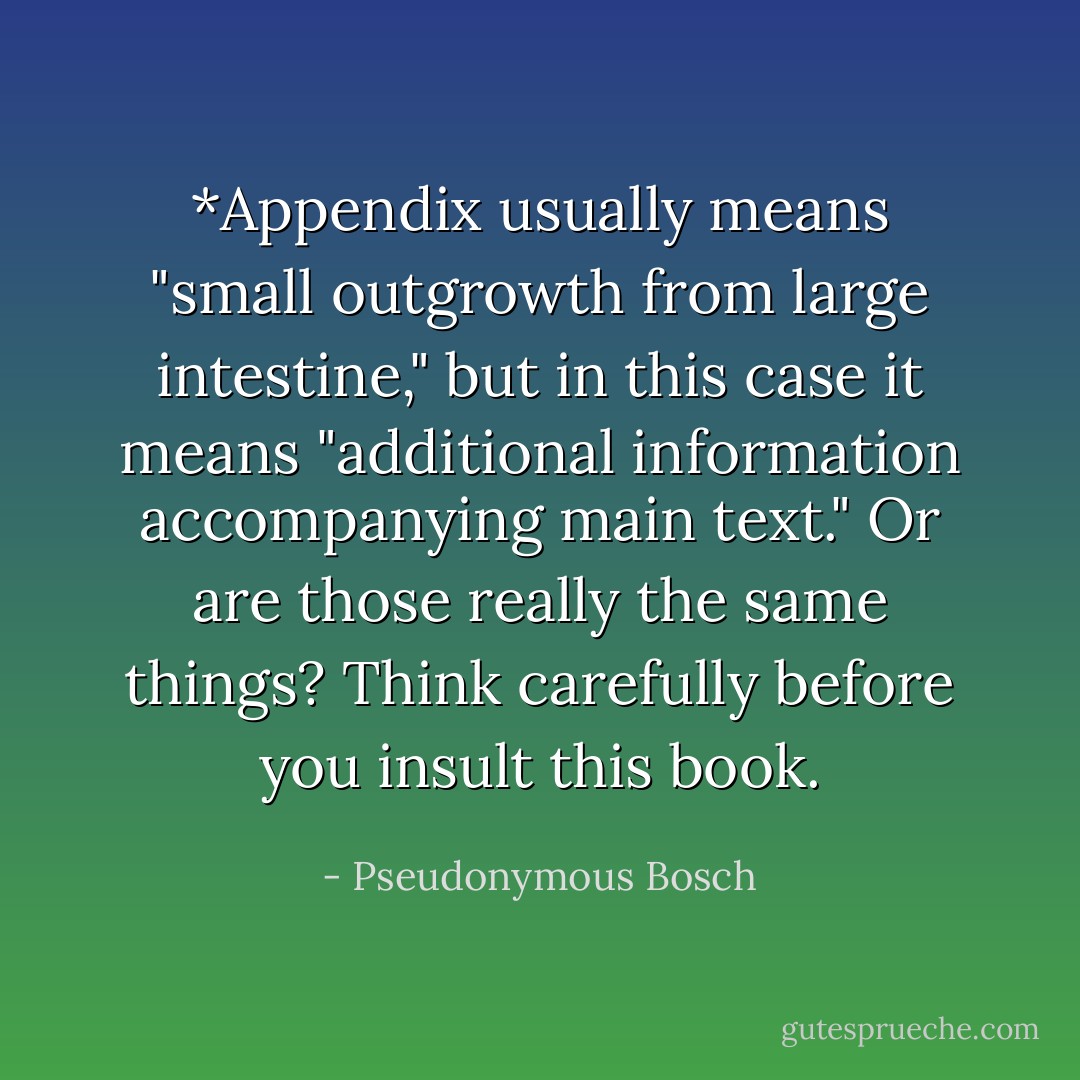 *Appendix usually means "small outgrowth from large intestine," but in this case it means "additional information accompanying main text." Or are those really the same things? Think carefully before you insult this book. - Pseudonymous Bosch