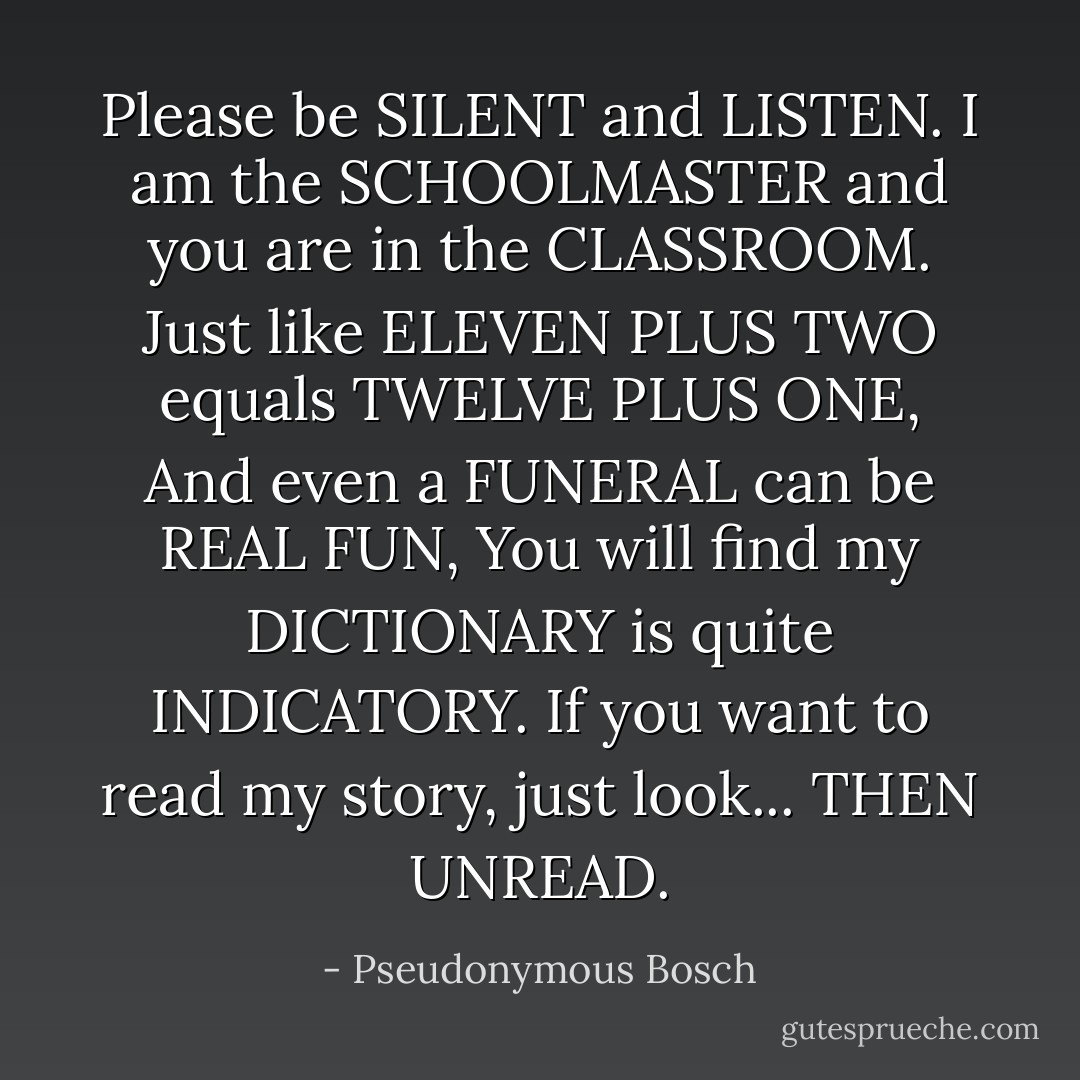 Please be SILENT and LISTEN.<br />I am the SCHOOLMASTER<br />and you are in the CLASSROOM.<br />Just like ELEVEN PLUS TWO equals<br />TWELVE PLUS ONE,<br />And even a FUNERAL can be REAL FUN,<br />You will find my DICTIONARY<br />is quite INDICATORY.<br />If you want to read my story, just look...<br />THEN UNREAD. - Pseudonymous Bosch