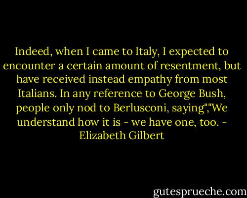 Indeed, when I came to Italy, I expected to encounter a certain amount of resentment, but have received instead empathy from most Italians. In any reference to George Bush, people only nod to Berlusconi, saying","We understand how it is - we have one, too. - Elizabeth Gilbert