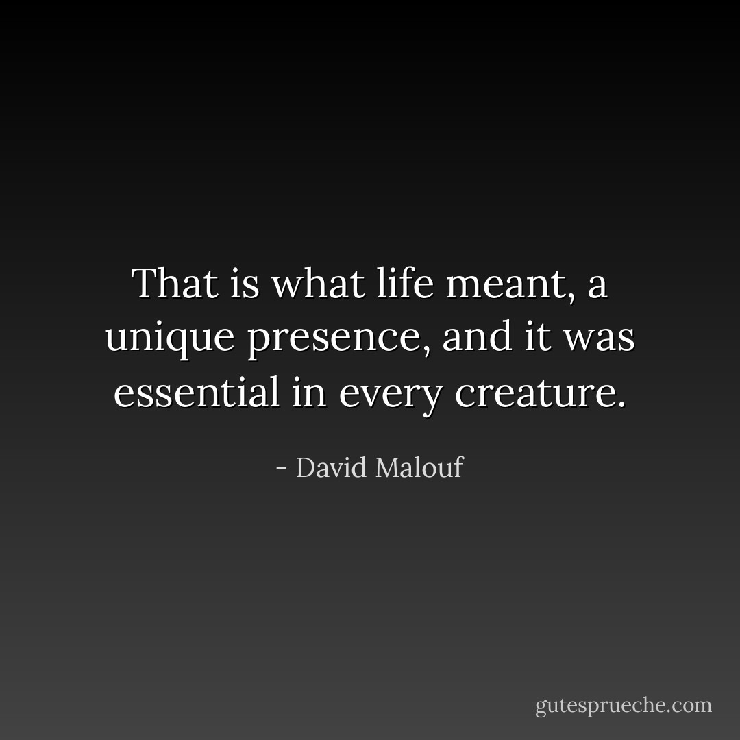 That is what life meant, a unique presence, and it was essential in every creature. - David Malouf