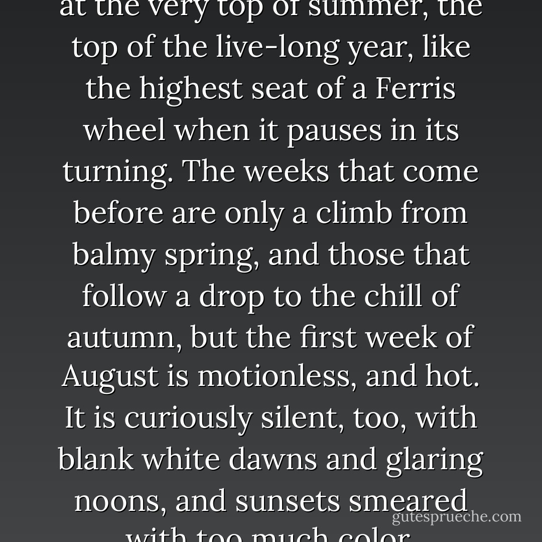 The first week of August hangs at the very top of summer, the top of the live-long year, like the highest seat of a Ferris wheel when it pauses in its turning. The weeks that come before are only a climb from balmy spring, and those that follow a drop to the chill of autumn, but the first week of August is motionless, and hot. It is curiously silent, too, with blank white dawns and glaring noons, and sunsets smeared with too much color. - Natalie Babbitt
