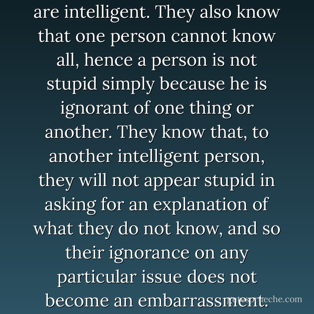 Intelligent people know they are intelligent. They also know that one person cannot know all, hence a person is not stupid simply because he is ignorant of one thing or another. They know that, to another intelligent person, they will not appear stupid in asking for an explanation of what they do not know, and so their ignorance on any particular issue does not become an embarrassment. - Lynsay Sands