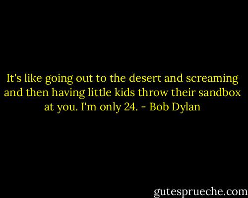 It's like going out to the desert and screaming and then having little kids throw their sandbox at you. I'm only 24. - Bob Dylan