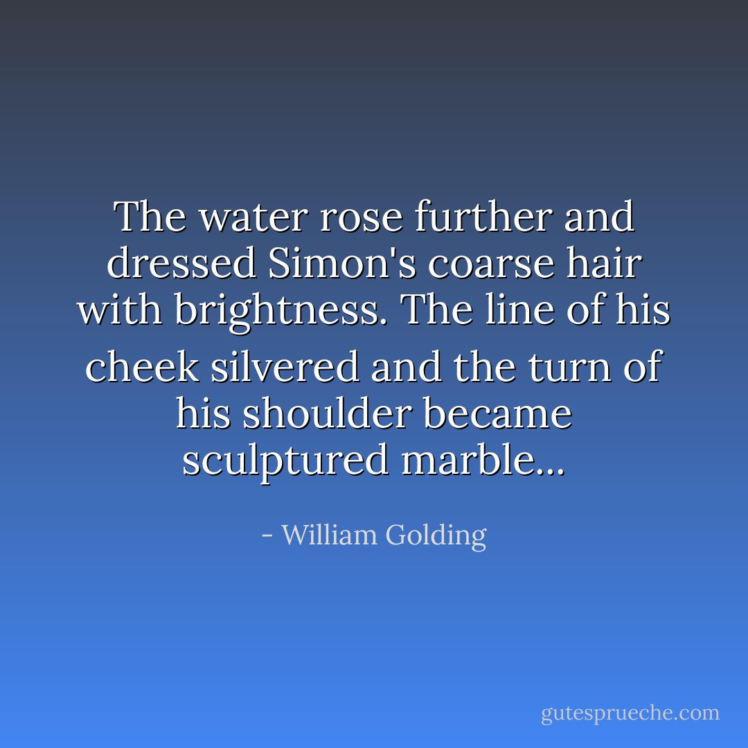 The water rose further and dressed Simon's coarse hair with brightness. The line of his cheek silvered and the turn of his shoulder became sculptured marble... - William Golding