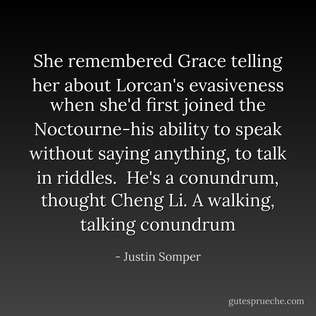 She remembered Grace telling her about Lorcan's evasiveness when she'd first joined the <i>Noctourne</i>-his ability to speak without saying anything, to talk in riddles.<br /><br /><i>He's a conundrum</i>, thought Cheng Li. <i>A walking, talking conundrum</i> - Justin Somper
