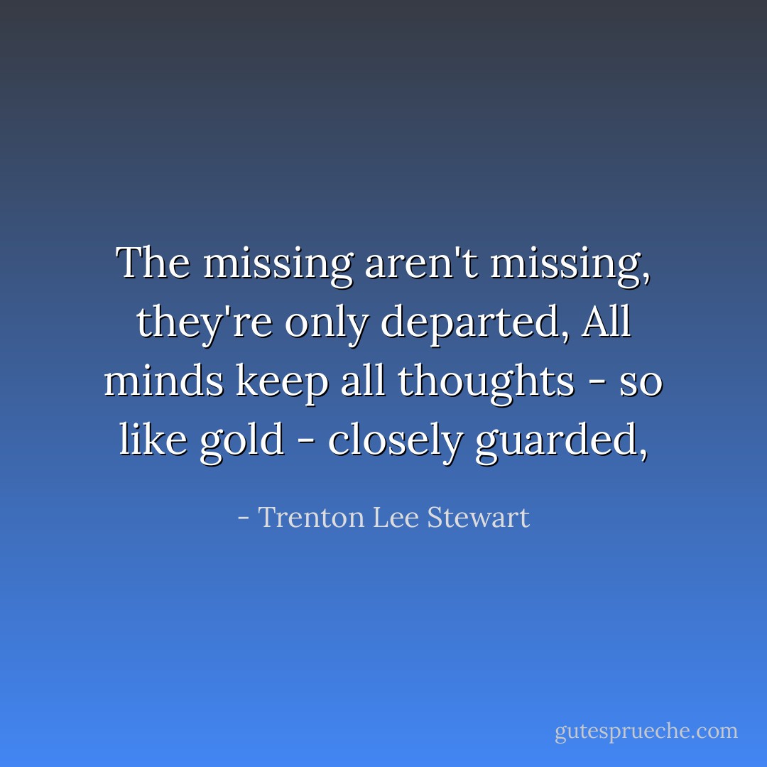 The missing aren't missing, they're only departed,<br />All minds keep all thoughts - so like gold - closely guarded, - Trenton Lee Stewart
