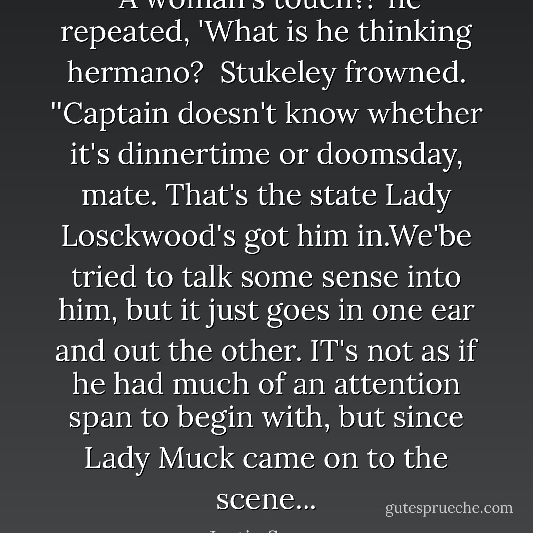 <i> A woman's touch?!</i>' he repeated, 'What is he thinking <i>hermano</i>?<br /><br />Stukeley frowned. ''Captain doesn't know whether it's dinnertime or doomsday, mate. That's the state Lady Losckwood's got him in.We'be tried to talk some sense into him, but it just goes in one ear and out the other. IT's not as if he had much of an attention span to begin with, but since Lady Muck came on to the scene... - Justin Somper
