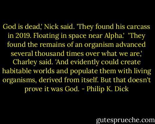 God is dead,' Nick said. 'They found his carcass in 2019. Floating in space near Alpha.'<br /><br />'They found the remains of an organism advanced several thousand times over what we are,' Charley said. 'And evidently could create habitable worlds and populate them with living organisms, derived from itself. But that doesn't prove it was God. - Philip K. Dick