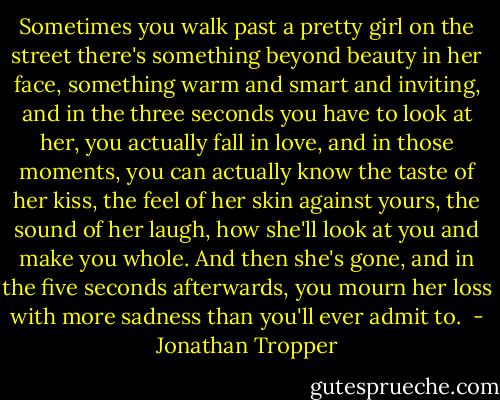 Sometimes you walk past a pretty girl on the street there's something beyond beauty in her face, something warm and smart and inviting, and in the three seconds you have to look at her, you actually fall in love, and in those moments, you can actually know the taste of her kiss, the feel of her skin against yours, the sound of her laugh, how she'll look at you and make you whole. And then she's gone, and in the five seconds afterwards, you mourn her loss with more sadness than you'll ever admit to.  - Jonathan Tropper
