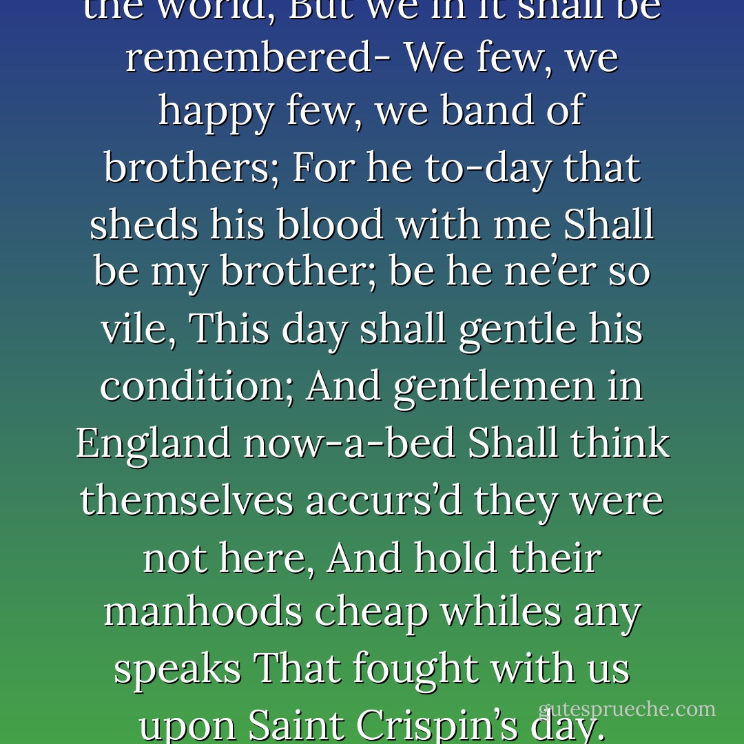 From this day to the ending of the world,<br />But we in it shall be remembered-<br />We few, we happy few, we band of brothers;<br />For he to-day that sheds his blood with me<br />Shall be my brother; be he ne’er so vile,<br />This day shall gentle his condition;<br />And gentlemen in England now-a-bed<br />Shall think themselves accurs’d they were not here,<br />And hold their manhoods cheap whiles any speaks<br />That fought with us upon Saint Crispin’s day. - William Shakespeare