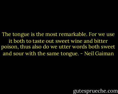 The tongue is the most remarkable. For we use it both to taste out sweet wine and bitter poison, thus also do we utter words both sweet and sour with the same tongue. - Neil Gaiman