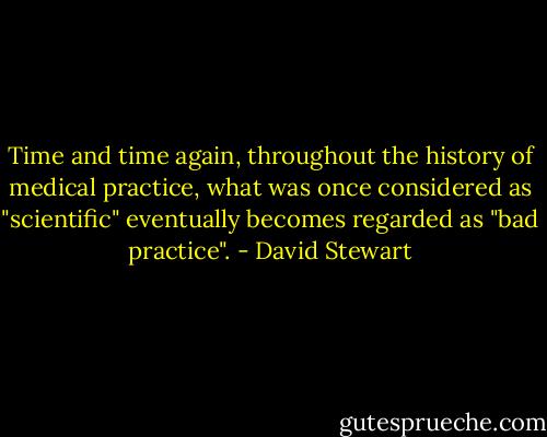 Time and time again, throughout the history of medical practice, what was once considered as "scientific" eventually becomes regarded as "bad practice". - David Stewart