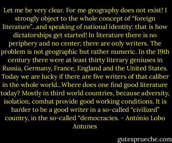 Let me be very clear. For me geography does not exist! I strongly object to the whole concept of “foreign literature”...and speaking of national identity: that is how dictatorships get started! In literature there is no periphery and no center; there are only writers. The problem is not geographic but rather numeric. In the 19th century there were at least thirty literary geniuses in Russia, Germany, France, England and the United States. Today we are lucky if there are five writers of that caliber in the whole world...Where does one find good literature today? Mostly in third world countries, because adversity, isolation, combat provide good working conditions. It is harder to be a good writer in a so-called “civilized” country, in the so-called “democracies. - António Lobo Antunes