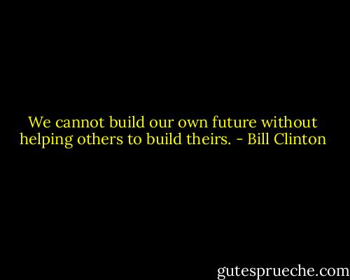 We cannot build our own future without helping others to build theirs. - Bill Clinton