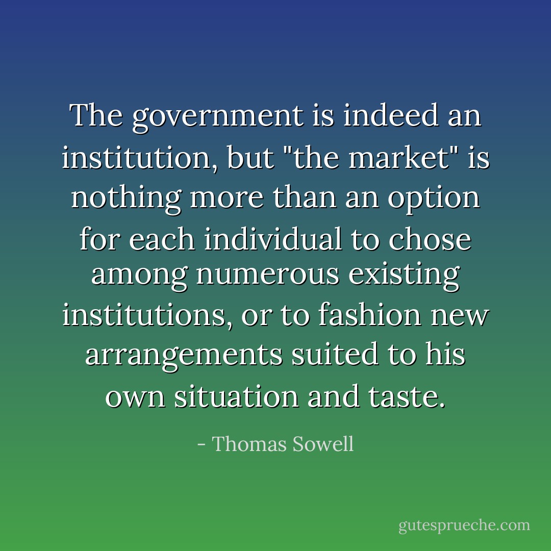 The government is indeed an institution, but "the market" is nothing more than an option for each individual to chose among numerous existing institutions, or to fashion new arrangements suited to his own situation and taste. - Thomas Sowell