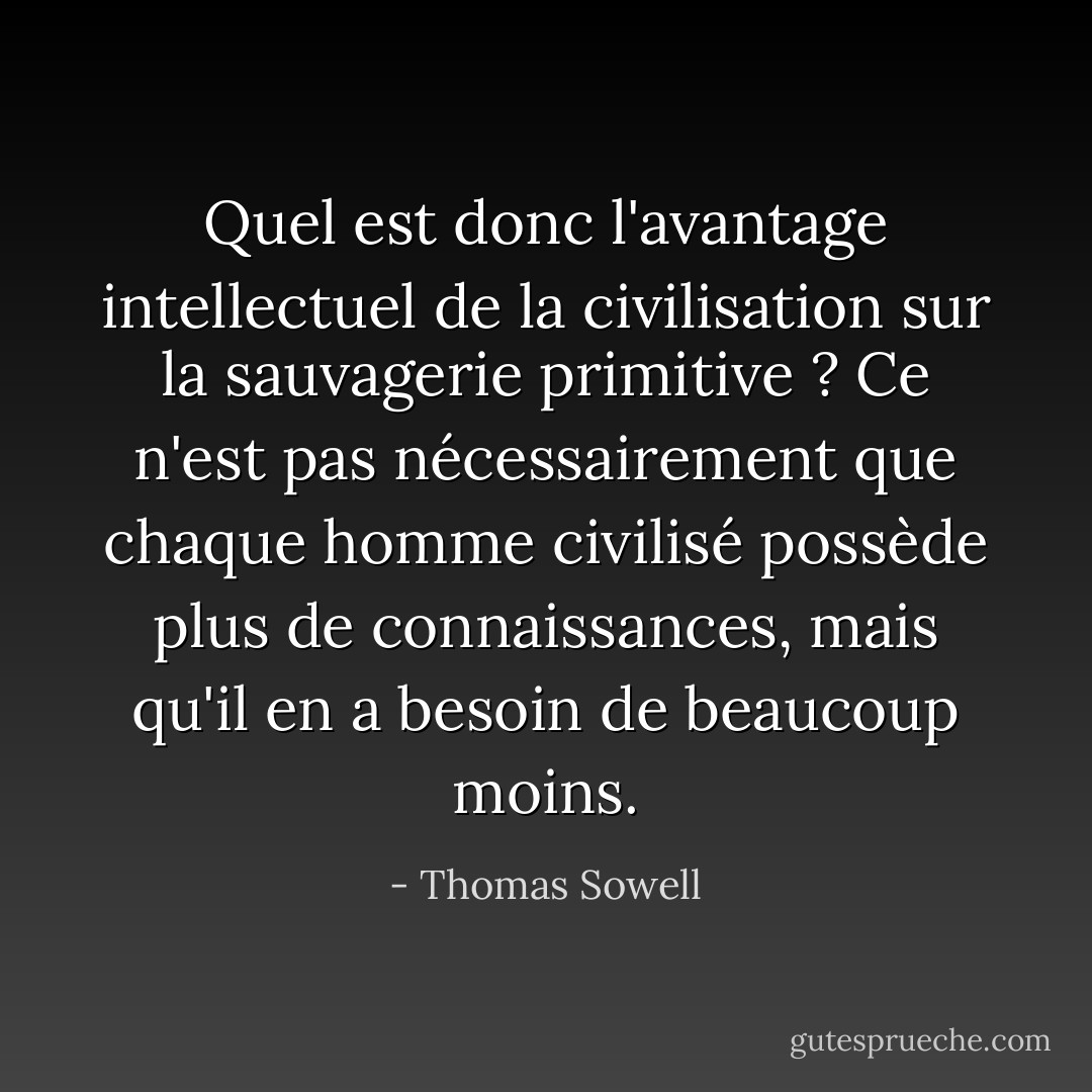 Quel est donc l'avantage intellectuel de la civilisation sur la sauvagerie primitive ? Ce n'est pas nécessairement que chaque homme civilisé possède plus de connaissances, mais qu'il en a besoin de beaucoup moins. - Thomas Sowell