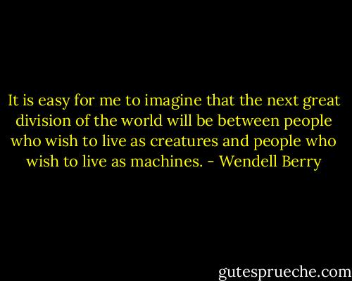 It is easy for me to imagine that the next great division of the world will be between people who wish to live as creatures and people who wish to live as machines. - Wendell Berry