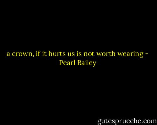 a crown, if it hurts us is not worth wearing - Pearl Bailey