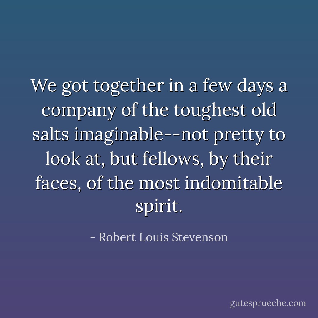 We got together in a few days a company of the toughest old salts imaginable--not pretty to look at, but fellows, by their faces, of the most indomitable spirit. - Robert Louis Stevenson