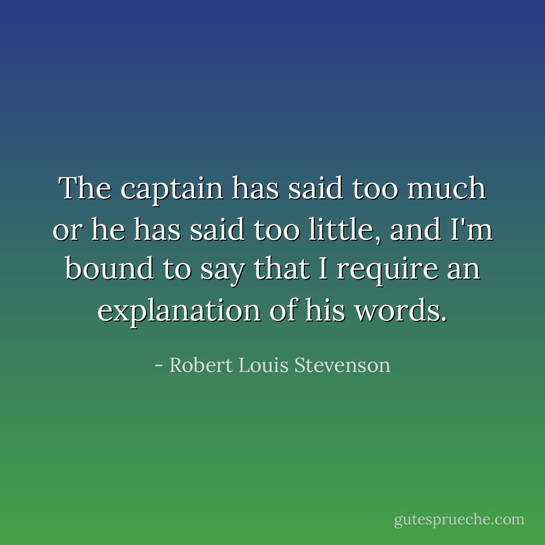 The captain has said too much or he has said too little, and I'm bound to say that I require an explanation of his words. - Robert Louis Stevenson