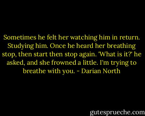 Sometimes he felt her watching him in return. Studying him. Once he heard her breathing stop, then start then stop again. 'What is it?' he asked, and she frowned a little. I'm trying to breathe with you. - Darian North