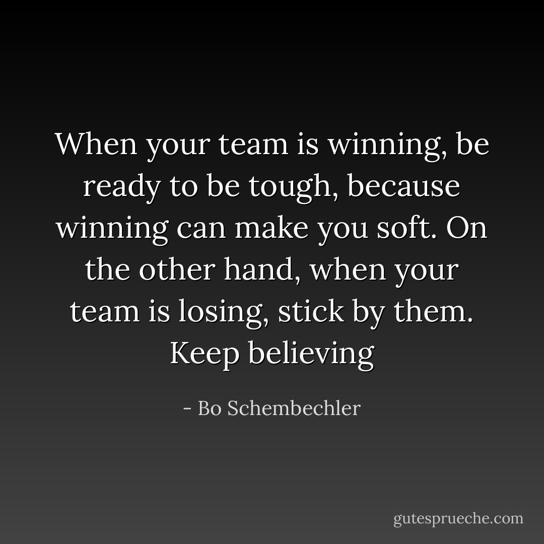 When your team is winning, be ready to be tough, because winning can make you soft. On the other hand, when your team is losing, stick by them. Keep believing - Bo Schembechler