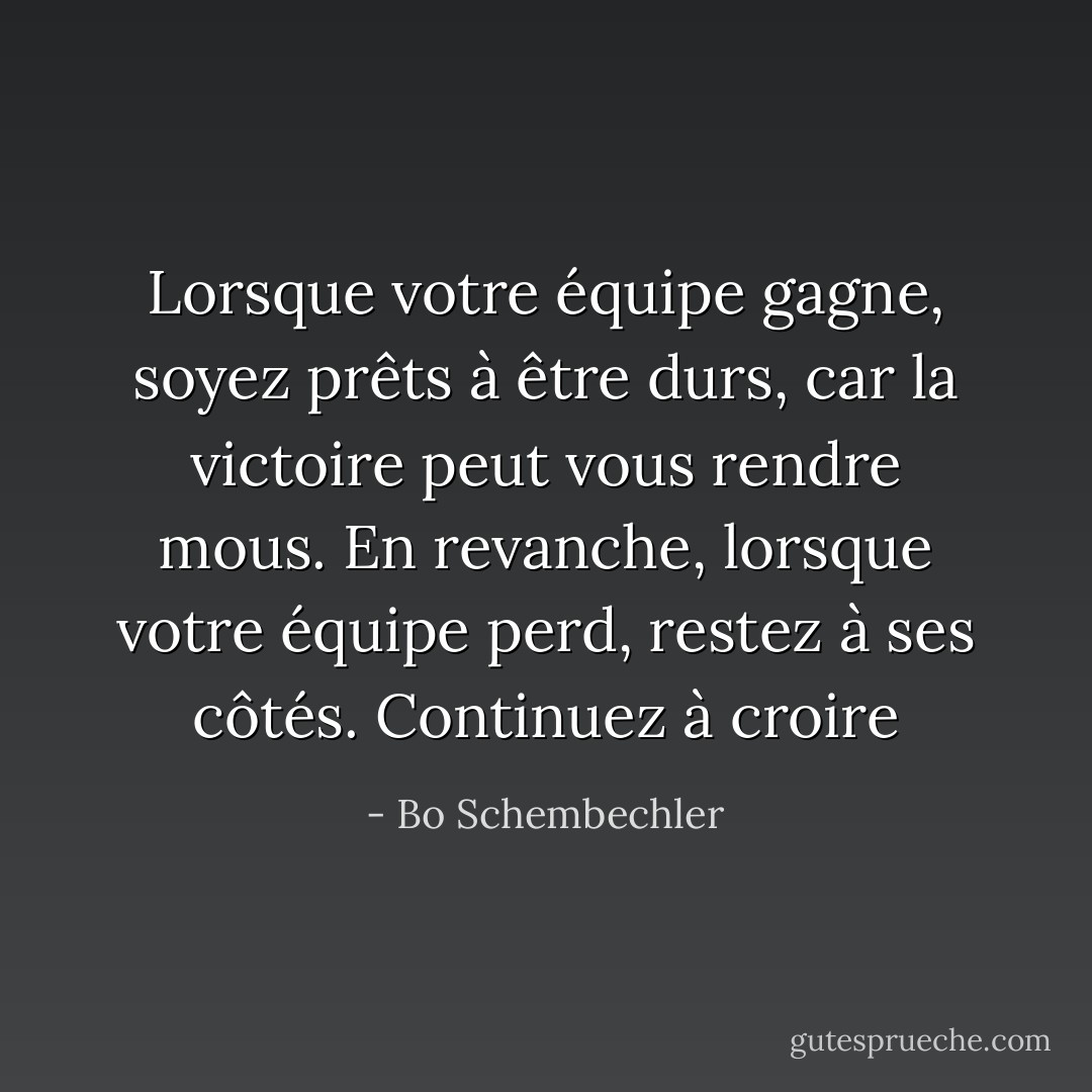 Lorsque votre équipe gagne, soyez prêts à être durs, car la victoire peut vous rendre mous. En revanche, lorsque votre équipe perd, restez à ses côtés. Continuez à croire - Bo Schembechler