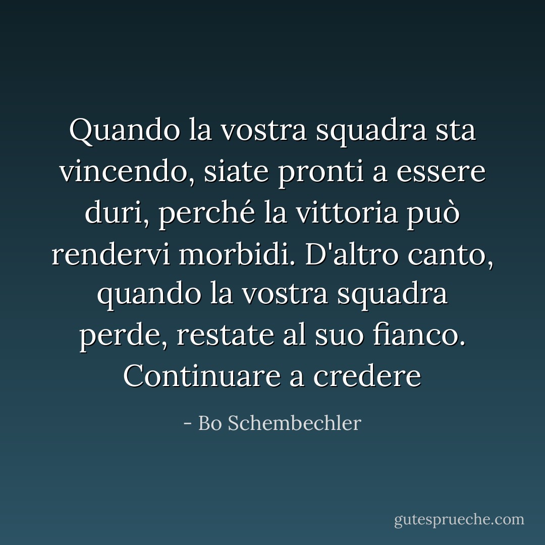 Quando la vostra squadra sta vincendo, siate pronti a essere duri, perché la vittoria può rendervi morbidi. D'altro canto, quando la vostra squadra perde, restate al suo fianco. Continuare a credere - Bo Schembechler