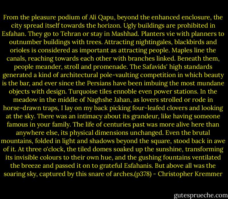 From the pleasure podium of Ali Qapu, beyond the enhanced enclosure, the city spread itself towards the horizon. Ugly buildings are prohibited in Esfahan. They go to Tehran or stay in Mashhad. Planters vie with planners to outnumber buildings with trees. Attracting nightingales, blackbirds and orioles is considered as important as attracting people. Maples line the canals, reaching towards each other with branches linked. Beneath them, people meander, stroll and promenade. The Safavids' high standards generated a kind of architectural pole-vaulting competition in which beauty is the bar, and ever since the Persians have been imbuing the most mundane objects with design. Turquoise tiles ennoble even power stations.<br />In the meadow in the middle of Naghshe Jahan, as lovers strolled or rode in horse-drawn traps, I lay on my back picking four-leafed clovers and looking at the sky. There was an intimacy about its grandeur, like having someone famous in your family. The life of centuries past was more alive here than anywhere else, its physical dimensions unchanged. Even the brutal mountains, folded in light and shadows beyond the square, stood back in awe of it. At three o'clock, the tiled domes soaked up the sunshine, transforming its invisible colours to their own hue, and the gushing fountains ventilated the breeze and passed it on to grateful Esfahanis. But above all was the soaring sky, captured by this snare of arches.(p378) - Christopher Kremmer