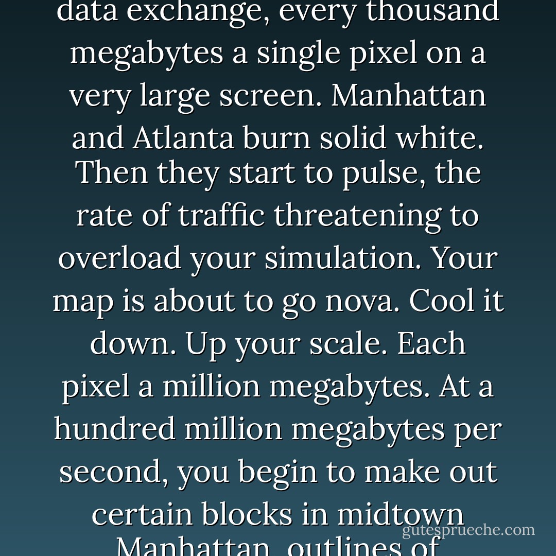 Home.<br /><br />Home was BAMA, the Sprawl, the Boston-Atlanta Metropolitan Axis.<br /><br />Program a map to display frequency of data exchange, every thousand megabytes a single pixel on a very large screen. Manhattan and Atlanta burn solid white. Then they start to pulse, the rate of traffic threatening to overload your simulation. Your map is about to go nova. Cool it down. Up your scale. Each pixel a million megabytes. At a hundred million megabytes per second, you begin to make out certain blocks in midtown Manhattan, outlines of hundred-year-old industrial parks ringing the old core of Atlanta... - William Gibson