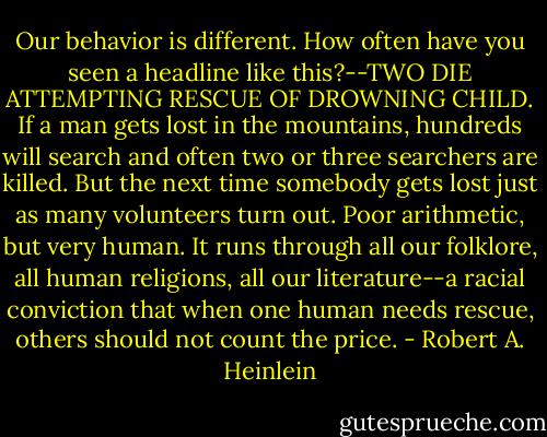 Our behavior is different. How often have you seen a headline like this?--TWO DIE ATTEMPTING RESCUE OF DROWNING CHILD. If a man gets lost in the mountains, hundreds will search and often two or three searchers are killed. But the next time somebody gets lost just as many volunteers turn out.<br />Poor arithmetic, but very human. It runs through all our folklore, all human religions, all our literature--a racial conviction that when one human needs rescue, others should not count the price. - Robert A. Heinlein