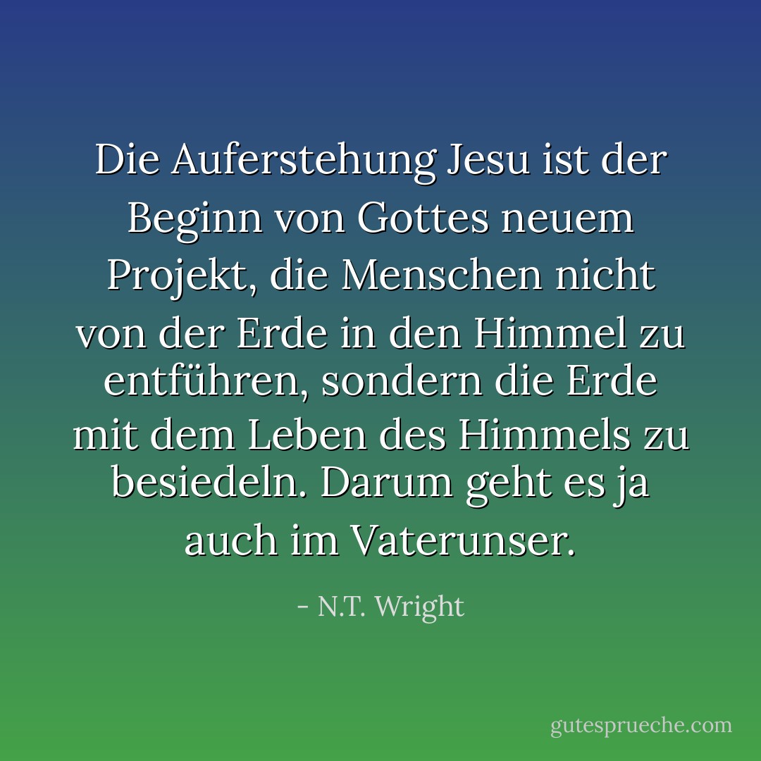 Die Auferstehung Jesu ist der Beginn von Gottes neuem Projekt, die Menschen nicht von der Erde in den Himmel zu entführen, sondern die Erde mit dem Leben des Himmels zu besiedeln. Darum geht es ja auch im Vaterunser. - N.T. Wright<