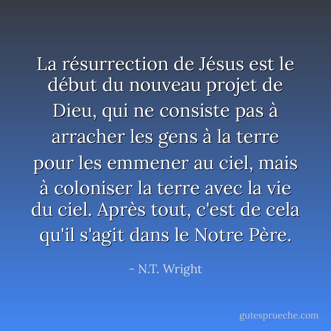 La résurrection de Jésus est le début du nouveau projet de Dieu, qui ne consiste pas à arracher les gens à la terre pour les emmener au ciel, mais à coloniser la terre avec la vie du ciel. Après tout, c'est de cela qu'il s'agit dans le Notre Père. - N.T. Wright