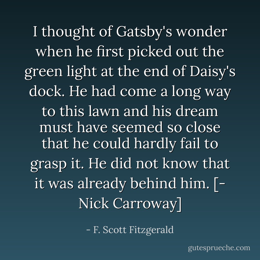 I thought of Gatsby's wonder when he first picked out the green light at the end of Daisy's dock. He had come a long way to this lawn and his dream must have seemed so close that he could hardly fail to grasp it. He did not know that it was already behind him. [- Nick Carroway] - F. Scott Fitzgerald