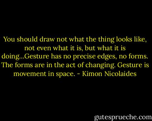 You should draw not what the thing looks like, not even what it is, but what it is doing…Gesture has no precise edges, no forms. The forms are in the act of changing. Gesture is movement in space. - Kimon Nicolaides