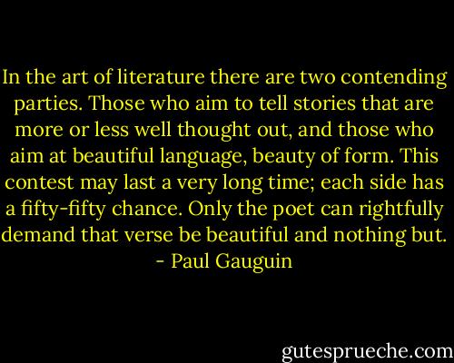 In the art of literature there are two contending parties. Those who aim to tell stories that are more or less well thought out, and those who aim at beautiful language, beauty of form. This contest may last a very long time; each side has a fifty-fifty chance. Only the poet can rightfully demand that verse be beautiful and nothing but. - Paul Gauguin