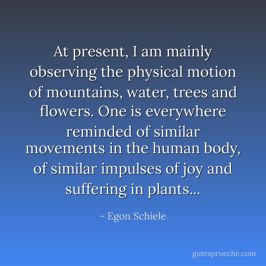 At present, I am mainly observing the physical motion of mountains, water, trees and flowers. One is everywhere reminded of similar movements in the human body, of similar impulses of joy and suffering in plants... - Egon Schiele